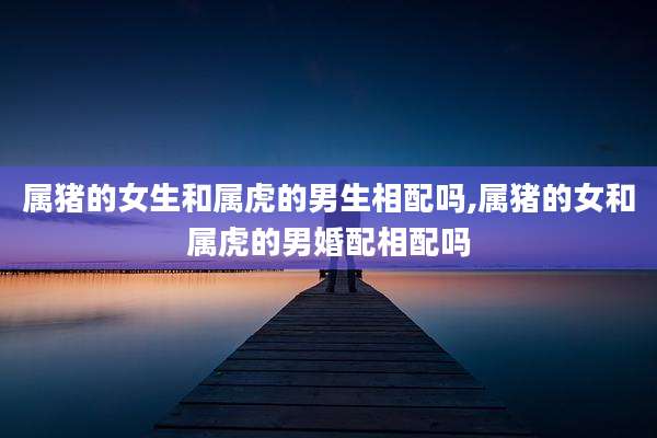 属猪的女生和属虎的男生相配吗,属猪的女和属虎的男婚配相配吗