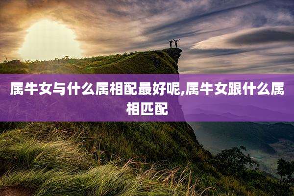 属牛女与什么属相配最好呢,属牛女跟什么属相匹配