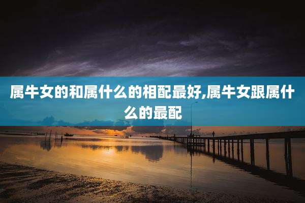 属牛女的和属什么的相配最好,属牛女跟属什么的最配