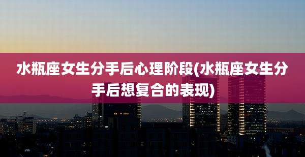 水瓶座女生分手后心理阶段(水瓶座女生分手后想复合的表现)