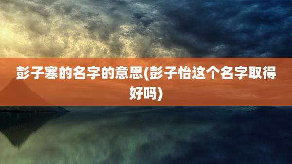 彭子寒的名字的意思(彭子怡这个名字取得好吗)