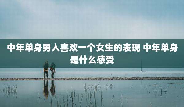 中年单身男人喜欢一个女生的表现 中年单身是什么感受