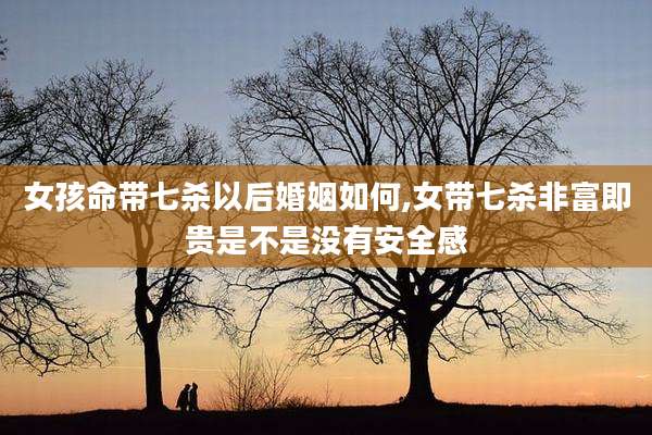 女孩命带七杀以后婚姻如何,女带七杀非富即贵是不是没有安全感