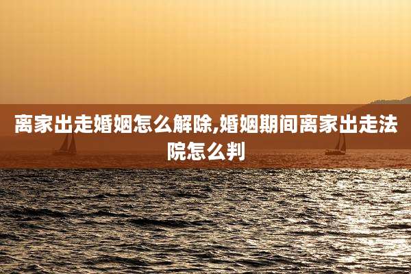 离家出走婚姻怎么解除,婚姻期间离家出走法院怎么判