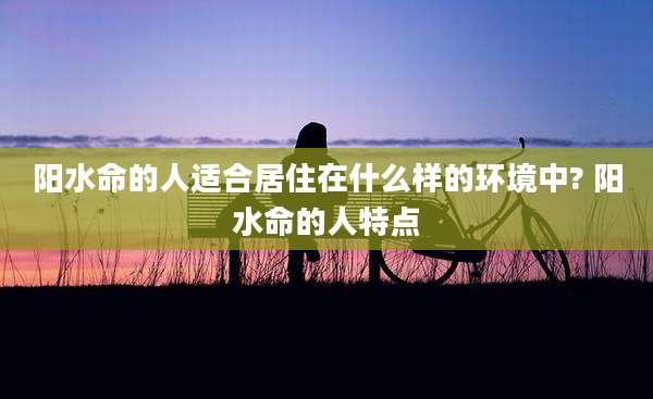 阳水命的人适合居住在什么样的环境中? 阳水命的人特点