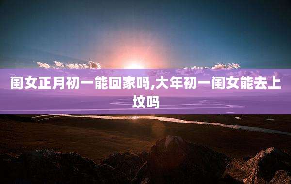 闺女正月初一能回家吗,大年初一闺女能去上坟吗