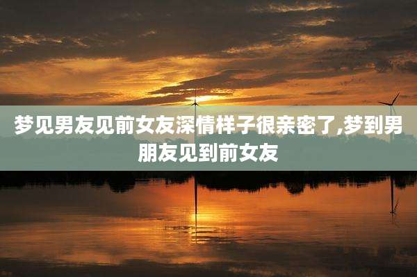 梦见男友见前女友深情样子很亲密了,梦到男朋友见到前女友