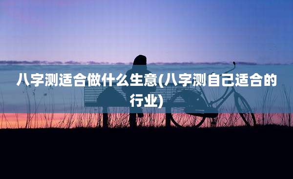 八字测适合做什么生意(八字测自己适合的行业)