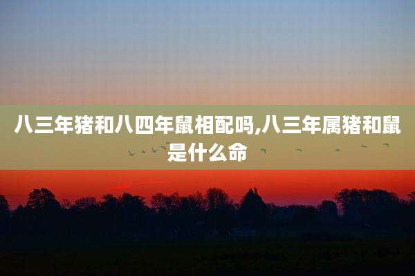 八三年猪和八四年鼠相配吗,八三年属猪和鼠是什么命