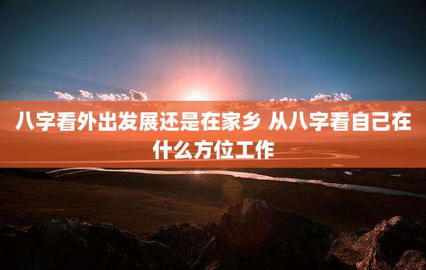 八字看外出发展还是在家乡 从八字看自己在什么方位工作