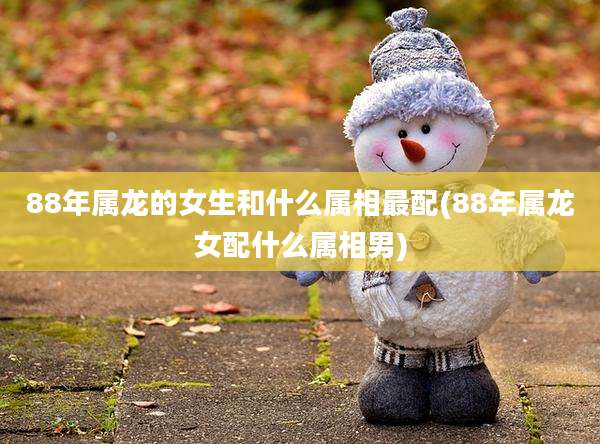 88年属龙的女生和什么属相最配(88年属龙女配什么属相男)