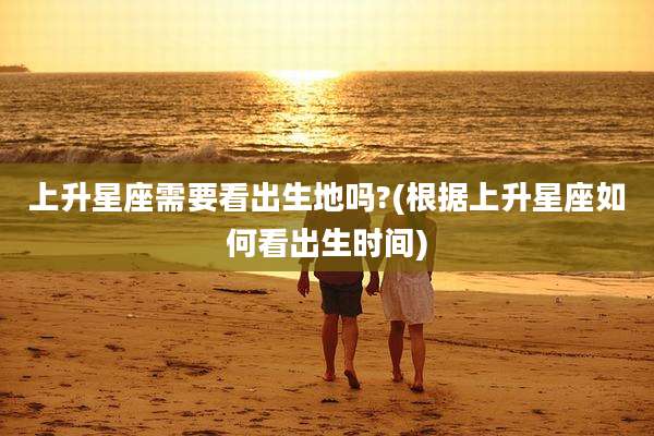 上升星座需要看出生地吗?(根据上升星座如何看出生时间)