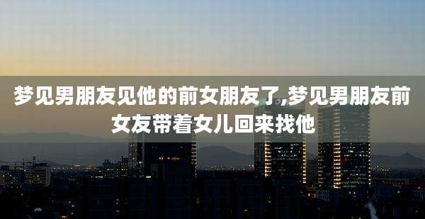 梦见男朋友见他的前女朋友了,梦见男朋友前女友带着女儿回来找他