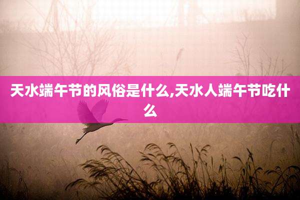 天水端午节的风俗是什么,天水人端午节吃什么