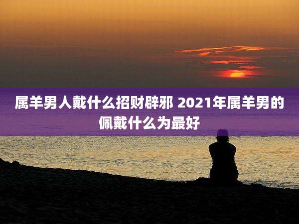 属羊男人戴什么招财辟邪 2021年属羊男的佩戴什么为最好