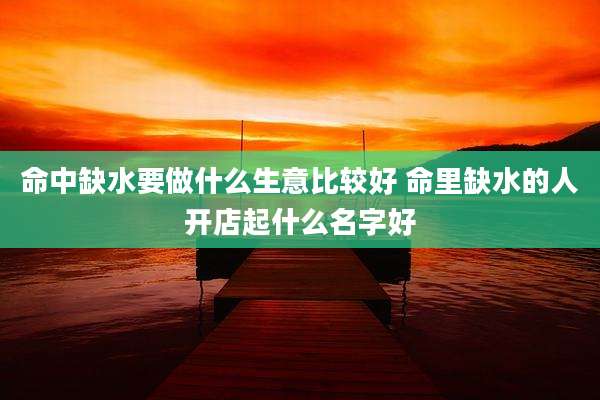 命中缺水要做什么生意比较好 命里缺水的人开店起什么名字好