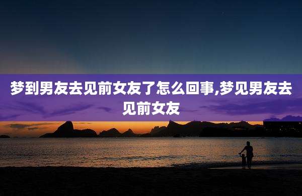 梦到男友去见前女友了怎么回事,梦见男友去见前女友