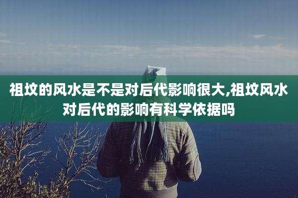 祖坟的风水是不是对后代影响很大,祖坟风水对后代的影响有科学依据吗