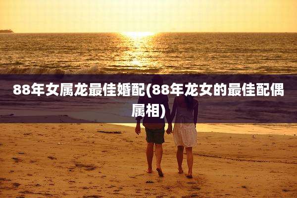 88年女属龙最佳婚配(88年龙女的最佳配偶属相)