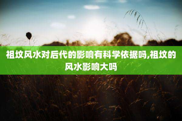 祖坟风水对后代的影响有科学依据吗,祖坟的风水影响大吗