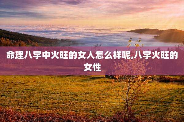 命理八字中火旺的女人怎么样呢,八字火旺的女性