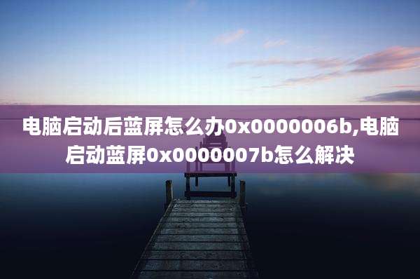 电脑启动后蓝屏怎么办0x0000006b,电脑启动蓝屏0x0000007b怎么解决