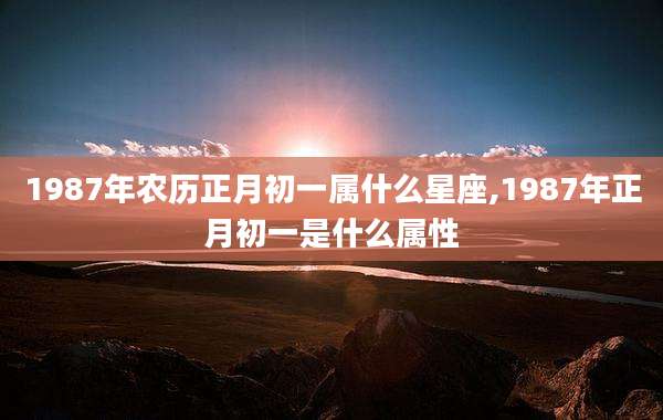 1987年农历正月初一属什么星座,1987年正月初一是什么属性