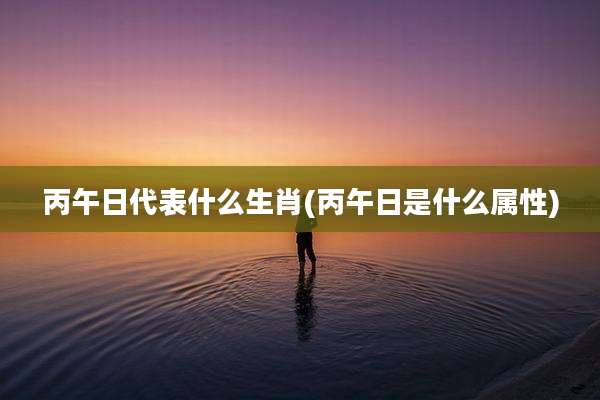 丙午日代表什么生肖(丙午日是什么属性)