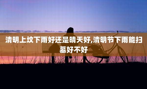 清明上坟下雨好还是晴天好,清明节下雨能扫墓好不好