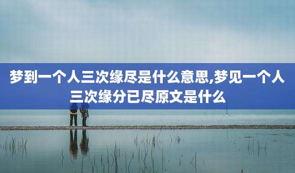 梦到一个人三次缘尽是什么意思,梦见一个人三次缘分已尽原文是什么