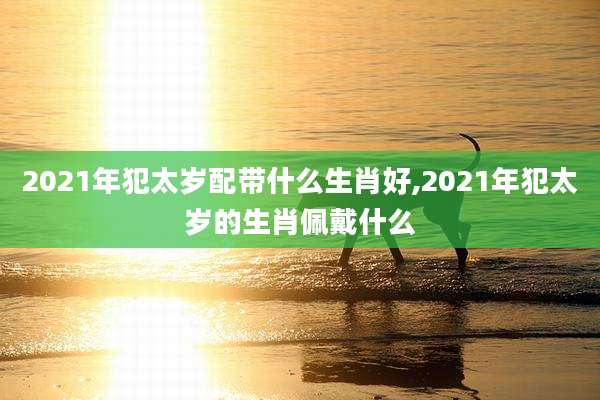 2021年犯太岁配带什么生肖好,2021年犯太岁的生肖佩戴什么