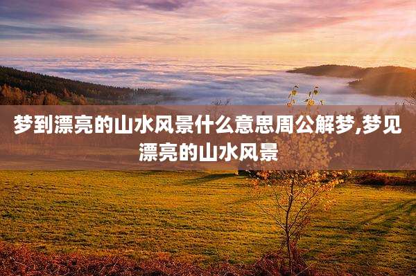 梦到漂亮的山水风景什么意思周公解梦,梦见漂亮的山水风景