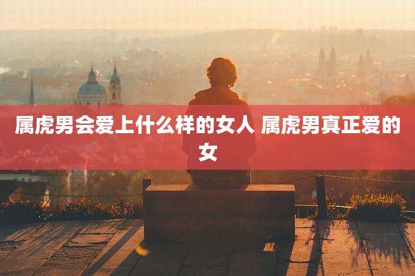 属虎男会爱上什么样的女人 属虎男真正爱的女