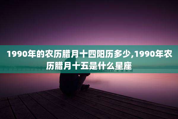 1990年的农历腊月十四阳历多少,1990年农历腊月十五是什么星座