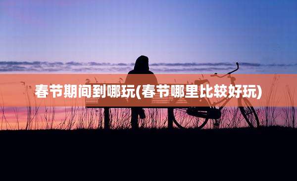 春节期间到哪玩(春节哪里比较好玩)