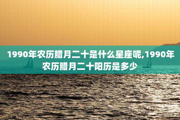 1990年农历腊月二十是什么星座呢,1990年农历腊月二十阳历是多少
