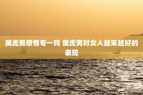 属虎男感情专一吗 属虎男对女人越来越好的表现