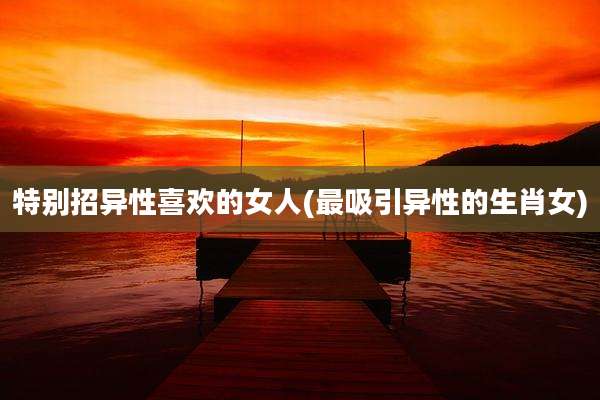 特别招异性喜欢的女人(最吸引异性的生肖女)