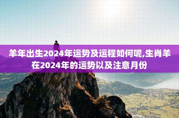 羊年出生2024年运势及运程如何呢,生肖羊在2024年的运势以及注意月份