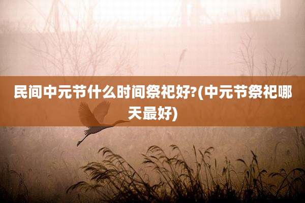 民间中元节什么时间祭祀好?(中元节祭祀哪天最好)