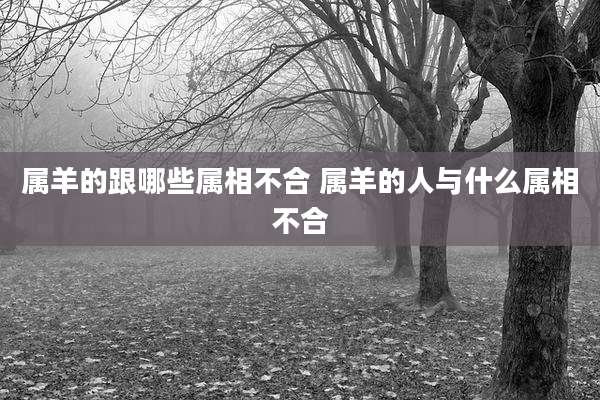 属羊的跟哪些属相不合 属羊的人与什么属相不合