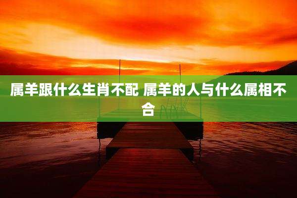 属羊跟什么生肖不配 属羊的人与什么属相不合
