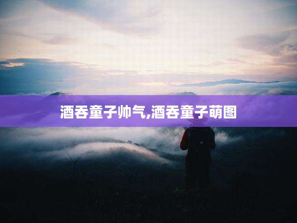 酒吞童子帅气,酒吞童子萌图