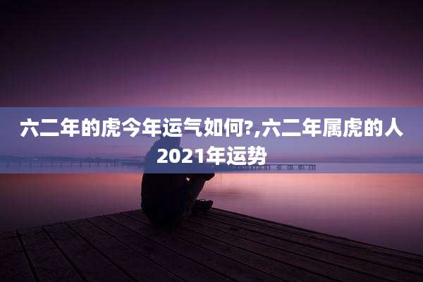 六二年的虎今年运气如何?,六二年属虎的人2021年运势