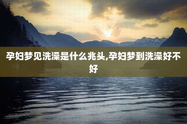 孕妇梦见洗澡是什么兆头,孕妇梦到洗澡好不好