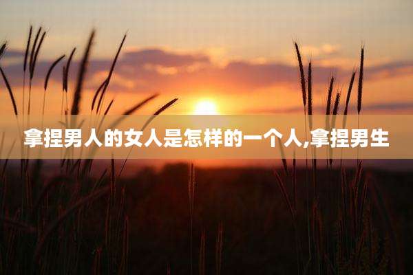 拿捏男人的女人是怎样的一个人,拿捏男生