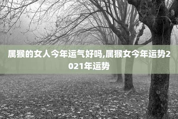属猴的女人今年运气好吗,属猴女今年运势2021年运势