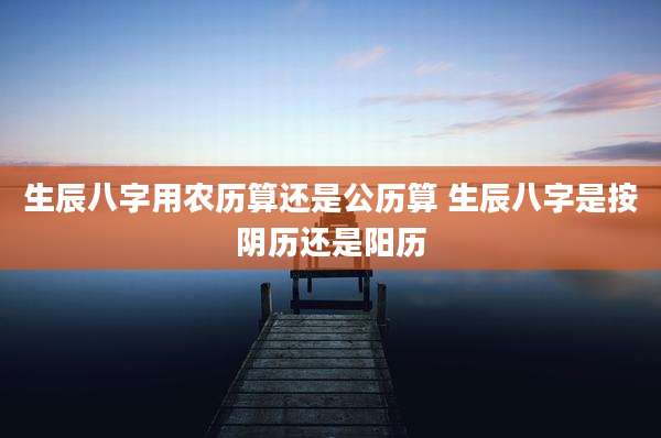 生辰八字用农历算还是公历算 生辰八字是按阴历还是阳历