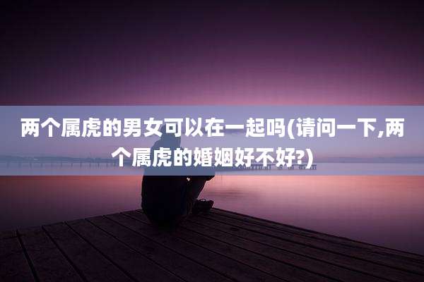两个属虎的男女可以在一起吗(请问一下,两个属虎的婚姻好不好?)