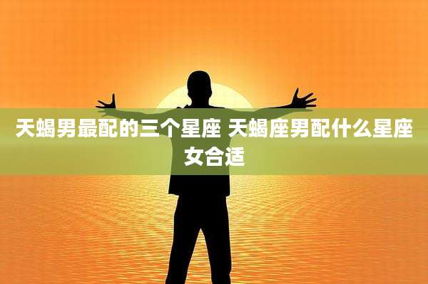 天蝎男最配的三个星座 天蝎座男配什么星座女合适